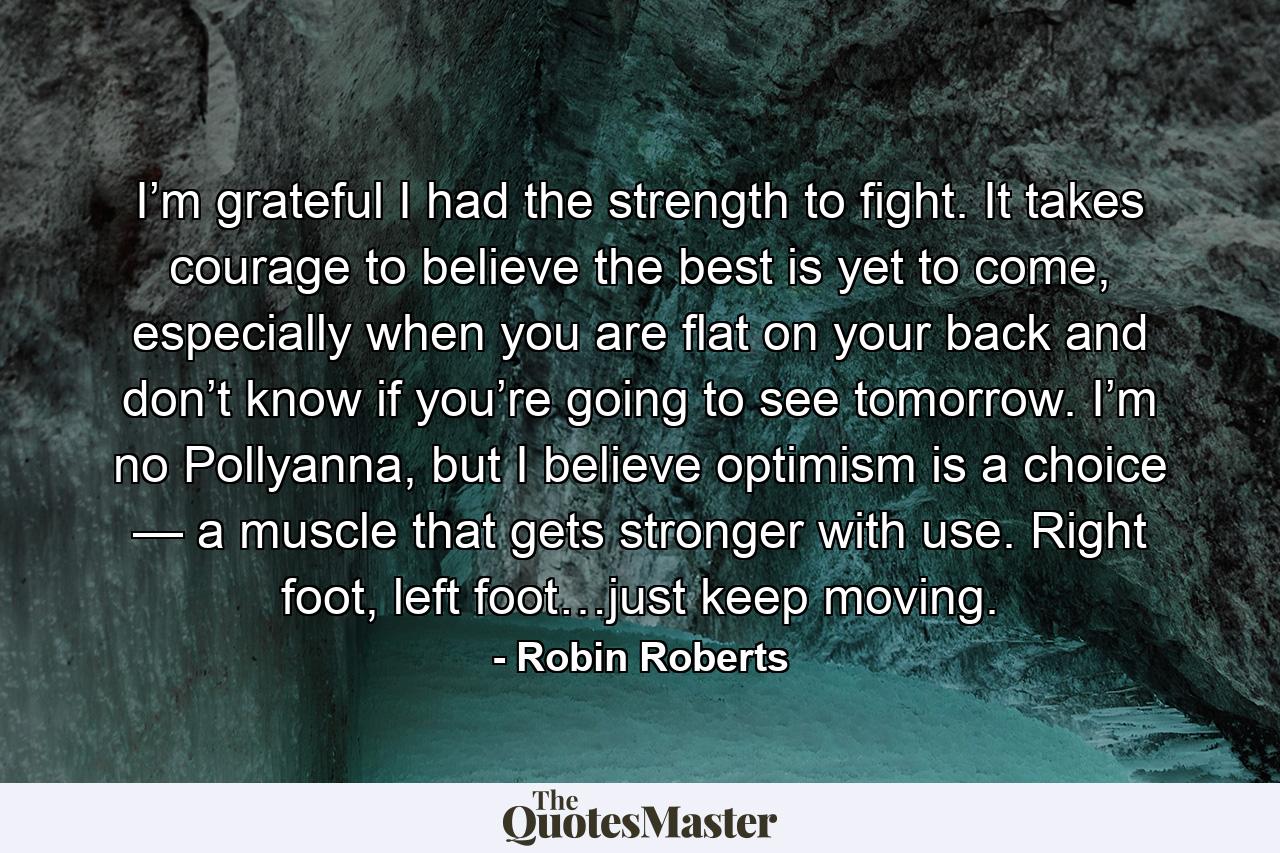 I’m grateful I had the strength to fight. It takes courage to believe the best is yet to come, especially when you are flat on your back and don’t know if you’re going to see tomorrow. I’m no Pollyanna, but I believe optimism is a choice — a muscle that gets stronger with use. Right foot, left foot…just keep moving. - Quote by Robin Roberts