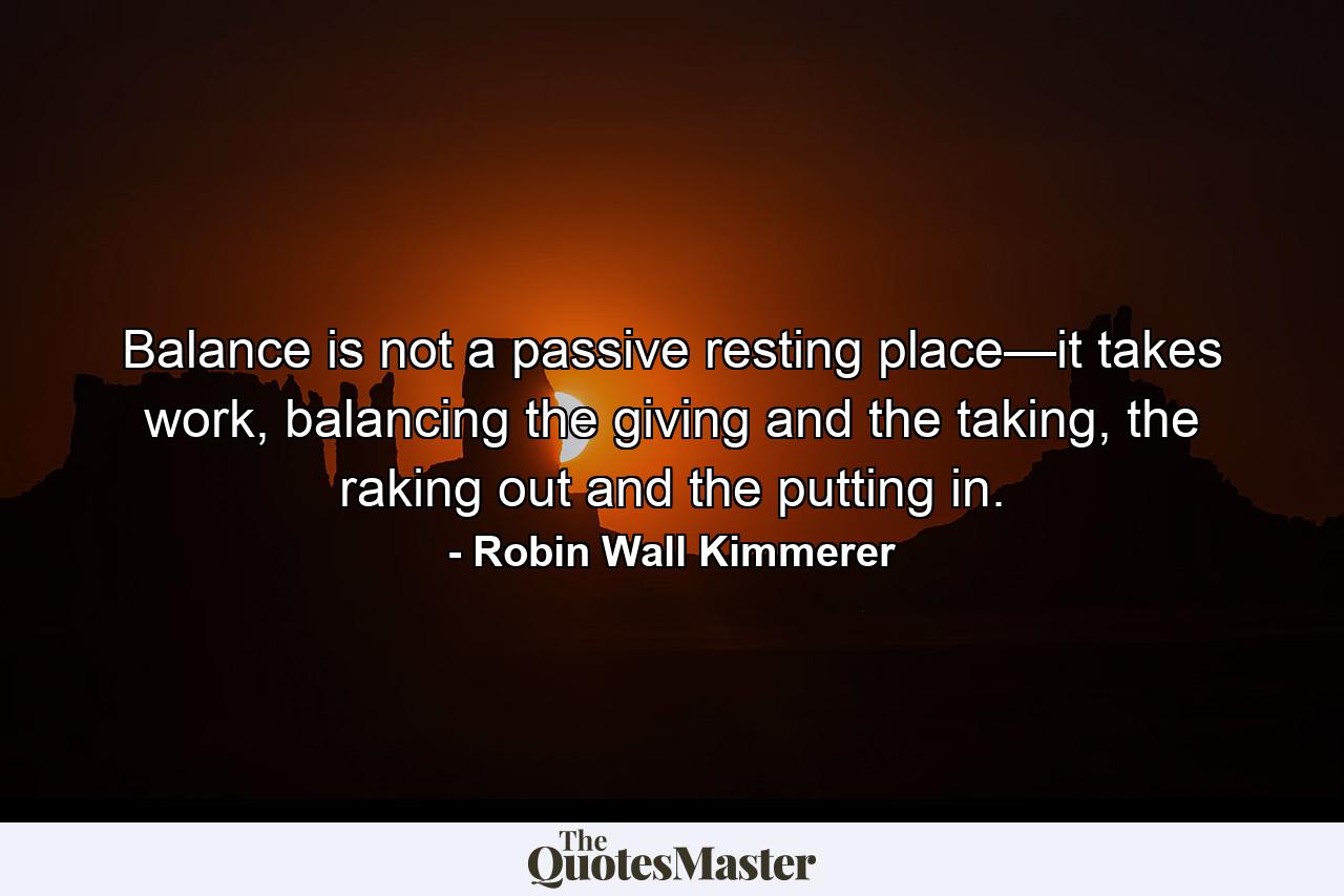 Balance is not a passive resting place—it takes work, balancing the giving and the taking, the raking out and the putting in. - Quote by Robin Wall Kimmerer