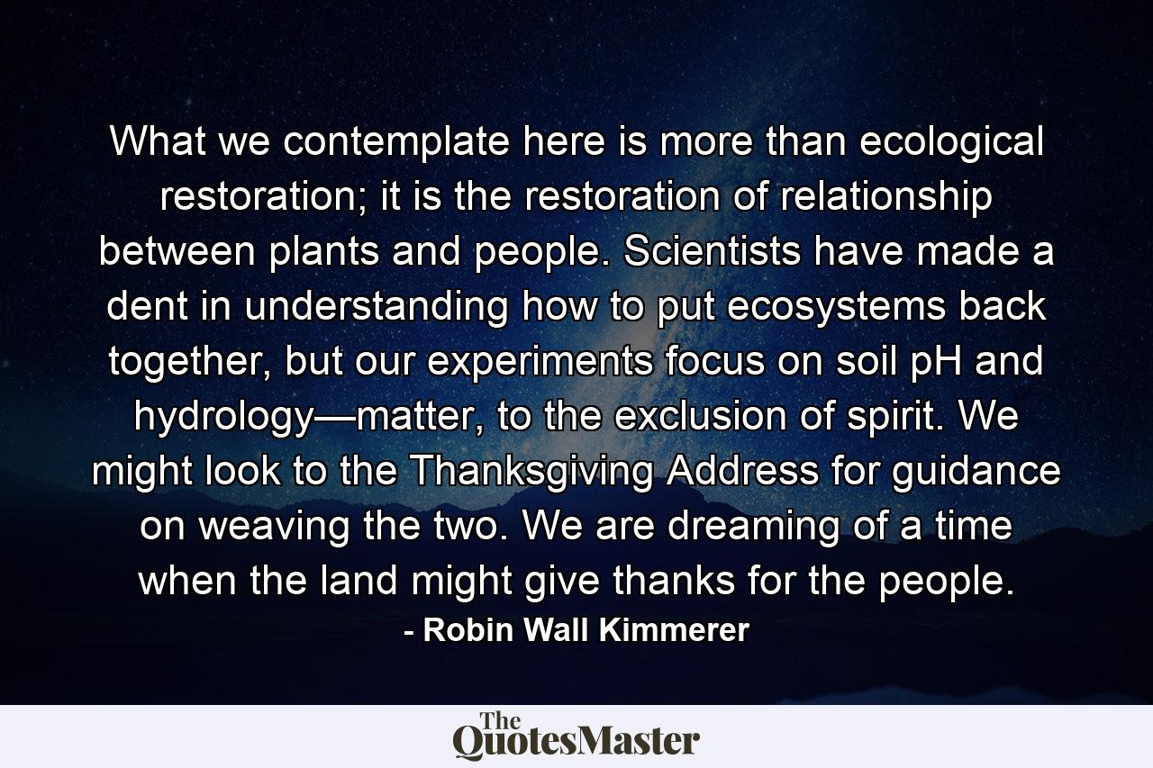 What we contemplate here is more than ecological restoration; it is the restoration of relationship between plants and people. Scientists have made a dent in understanding how to put ecosystems back together, but our experiments focus on soil pH and hydrology—matter, to the exclusion of spirit. We might look to the Thanksgiving Address for guidance on weaving the two. We are dreaming of a time when the land might give thanks for the people. - Quote by Robin Wall Kimmerer