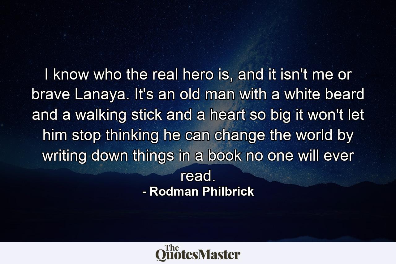 I know who the real hero is, and it isn't me or brave Lanaya. It's an old man with a white beard and a walking stick and a heart so big it won't let him stop thinking he can change the world by writing down things in a book no one will ever read. - Quote by Rodman Philbrick