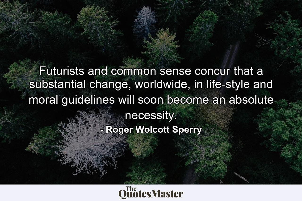 Futurists and common sense concur that a substantial change, worldwide, in life-style and moral guidelines will soon become an absolute necessity. - Quote by Roger Wolcott Sperry