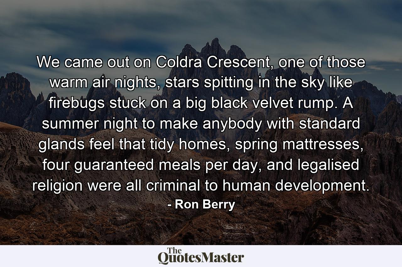 We came out on Coldra Crescent, one of those warm air nights, stars spitting in the sky like firebugs stuck on a big black velvet rump. A summer night to make anybody with standard glands feel that tidy homes, spring mattresses, four guaranteed meals per day, and legalised religion were all criminal to human development. - Quote by Ron Berry