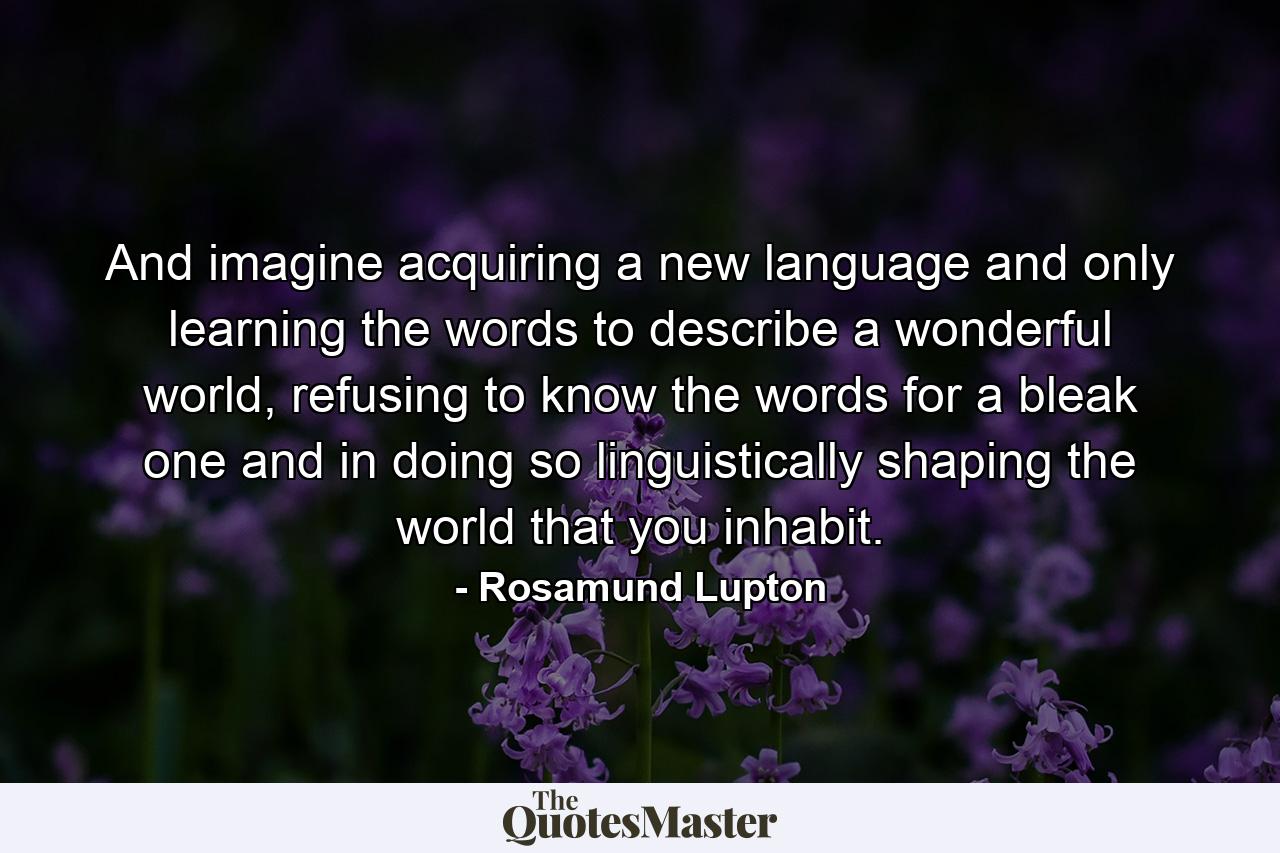 And imagine acquiring a new language and only learning the words to describe a wonderful world, refusing to know the words for a bleak one and in doing so linguistically shaping the world that you inhabit. - Quote by Rosamund Lupton