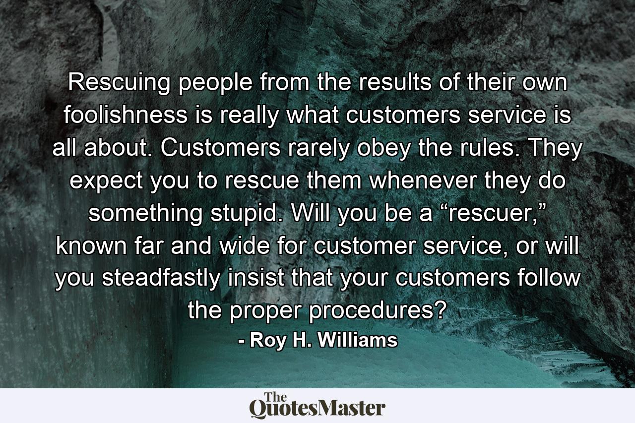 Rescuing people from the results of their own foolishness is really what customers service is all about. Customers rarely obey the rules. They expect you to rescue them whenever they do something stupid. Will you be a “rescuer,” known far and wide for customer service, or will you steadfastly insist that your customers follow the proper procedures? - Quote by Roy H. Williams