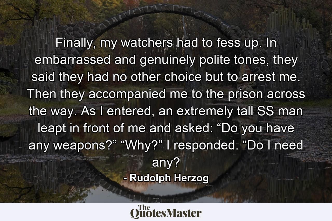 Finally, my watchers had to fess up. In embarrassed and genuinely polite tones, they said they had no other choice but to arrest me. Then they accompanied me to the prison across the way. As I entered, an extremely tall SS man leapt in front of me and asked: “Do you have any weapons?” “Why?” I responded. “Do I need any? - Quote by Rudolph Herzog