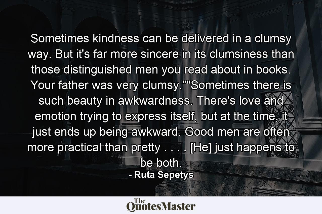 Sometimes kindness can be delivered in a clumsy way. But it's far more sincere in its clumsiness than those distinguished men you read about in books. Your father was very clumsy.”