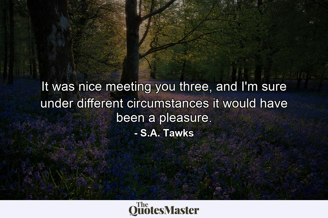 It was nice meeting you three, and I'm sure under different circumstances it would have been a pleasure. - Quote by S.A. Tawks