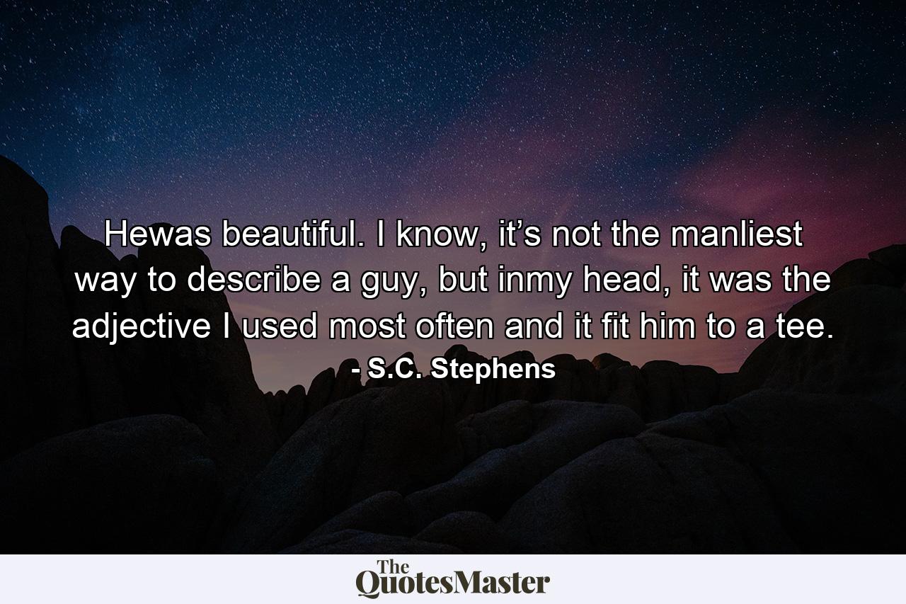 Hewas beautiful. I know, it’s not the manliest way to describe a guy, but inmy head, it was the adjective I used most often and it fit him to a tee. - Quote by S.C. Stephens