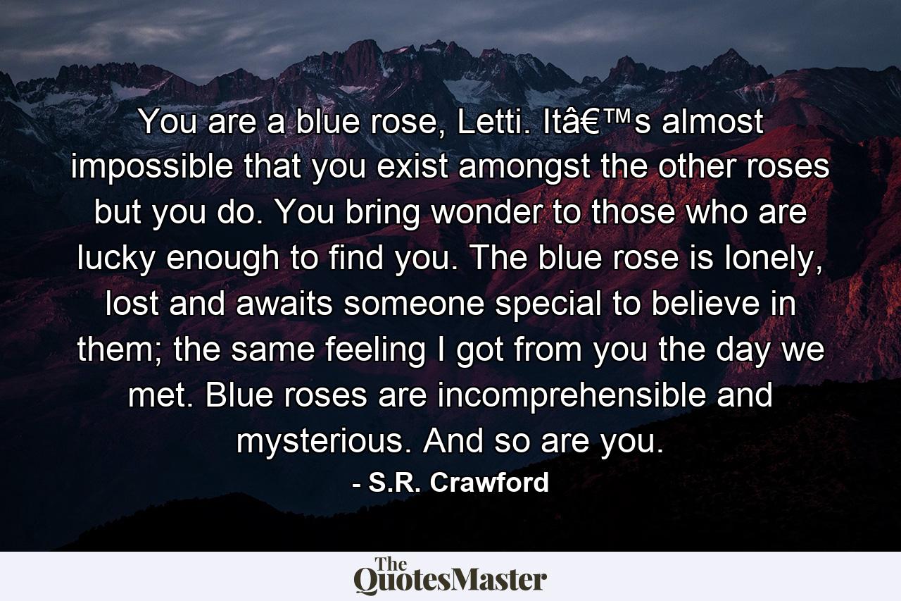 You are a blue rose, Letti. Itâ€™s almost impossible that you exist amongst the other roses but you do. You bring wonder to those who are lucky enough to find you. The blue rose is lonely, lost and awaits someone special to believe in them; the same feeling I got from you the day we met. Blue roses are incomprehensible and mysterious. And so are you. - Quote by S.R. Crawford