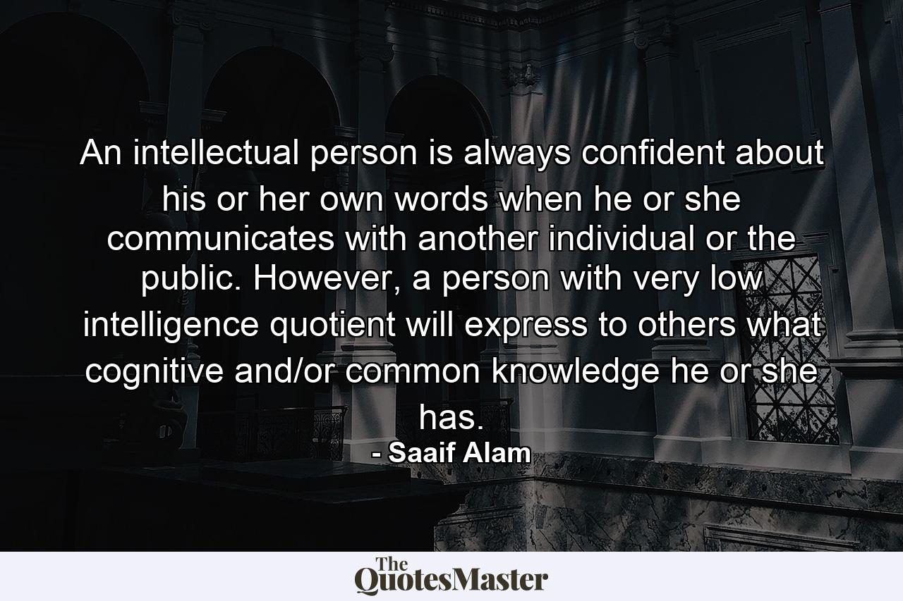 An intellectual person is always confident about his or her own words when he or she communicates with another individual or the public. However, a person with very low intelligence quotient will express to others what cognitive and/or common knowledge he or she has. - Quote by Saaif Alam