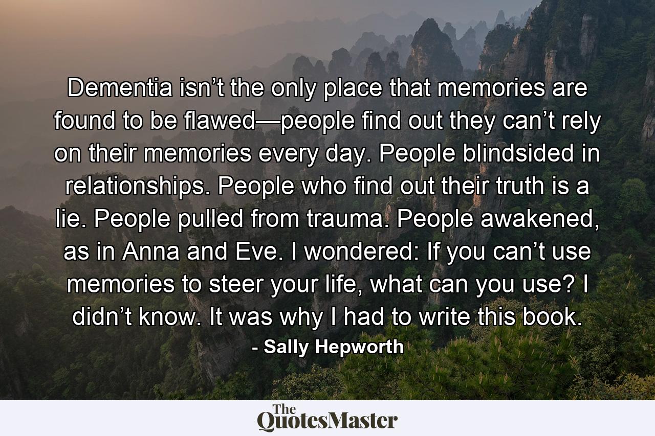 Dementia isn’t the only place that memories are found to be flawed—people find out they can’t rely on their memories every day. People blindsided in relationships. People who find out their truth is a lie. People pulled from trauma. People awakened, as in Anna and Eve. I wondered: If you can’t use memories to steer your life, what can you use? I didn’t know. It was why I had to write this book. - Quote by Sally Hepworth