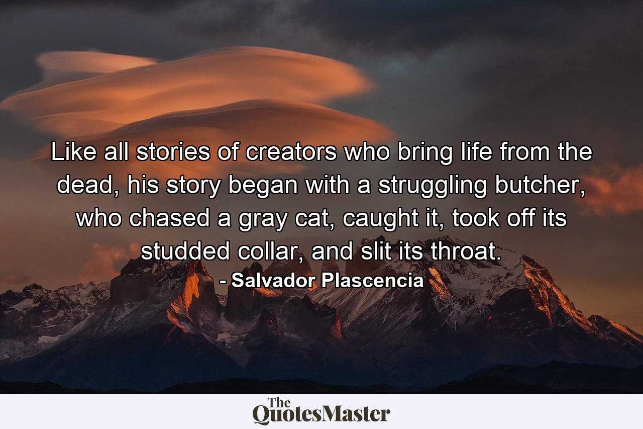 Like all stories of creators who bring life from the dead, his story began with a struggling butcher, who chased a gray cat, caught it, took off its studded collar, and slit its throat. - Quote by Salvador Plascencia