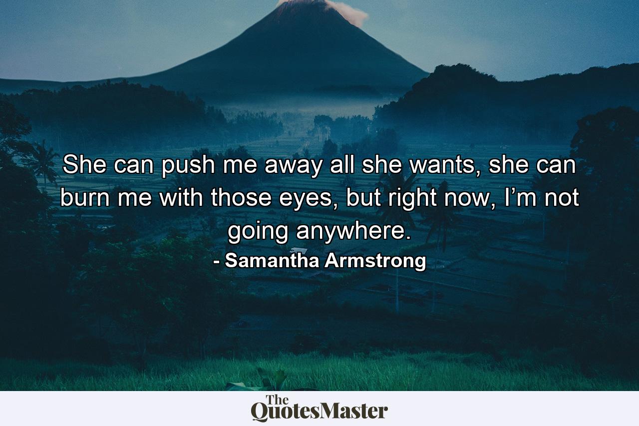 She can push me away all she wants, she can burn me with those eyes, but right now, I’m not going anywhere. - Quote by Samantha Armstrong