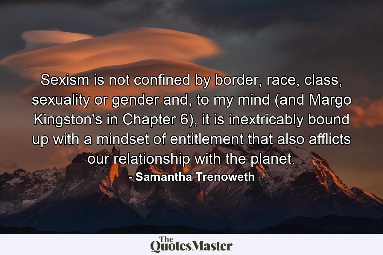 Sexism is not confined by border, race, class, sexuality or gender and, to my mind (and Margo Kingston's in Chapter 6), it is inextricably bound up with a mindset of entitlement that also afflicts our relationship with the planet. - Quote by Samantha Trenoweth