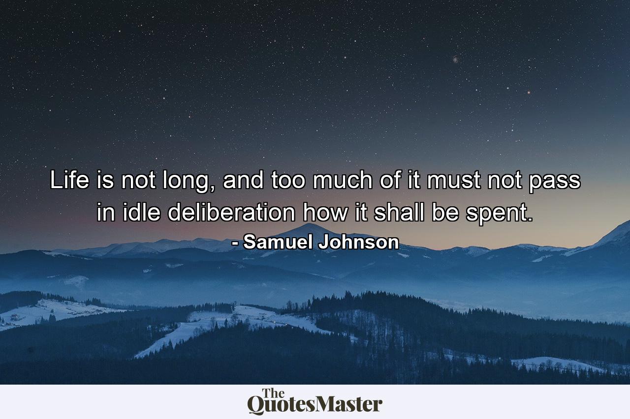 Life is not long, and too much of it must not pass in idle deliberation how it shall be spent. - Quote by Samuel Johnson