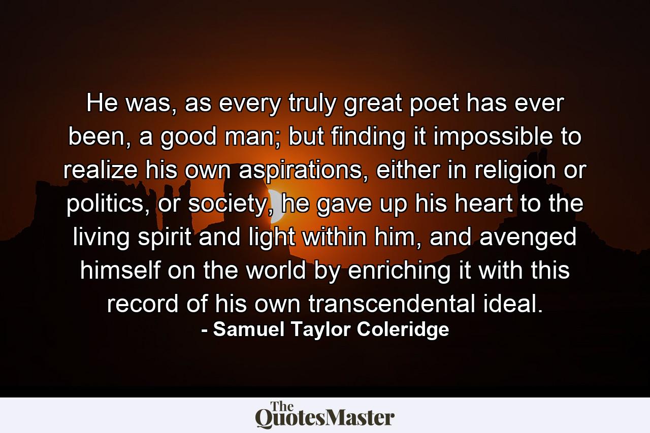 He was, as every truly great poet has ever been, a good man; but finding it impossible to realize his own aspirations, either in religion or politics, or society, he gave up his heart to the living spirit and light within him, and avenged himself on the world by enriching it with this record of his own transcendental ideal. - Quote by Samuel Taylor Coleridge