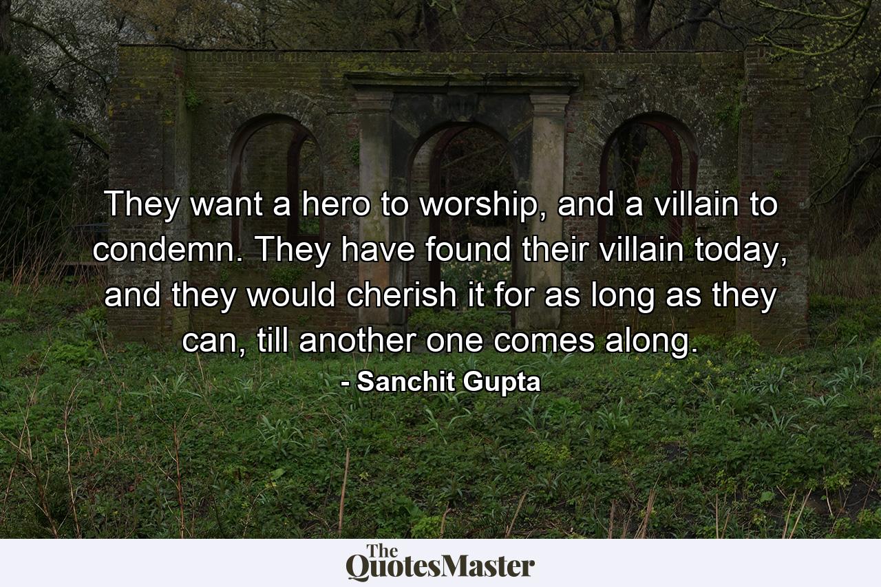 They want a hero to worship, and a villain to condemn. They have found their villain today, and they would cherish it for as long as they can, till another one comes along. - Quote by Sanchit Gupta