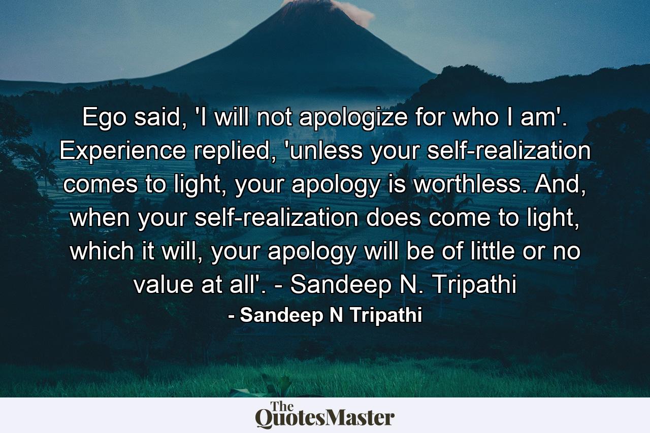 Ego said, 'I will not apologize for who I am'. Experience replied, 'unless your self-realization comes to light, your apology is worthless. And, when your self-realization does come to light, which it will, your apology will be of little or no value at all'. - Sandeep N. Tripathi - Quote by Sandeep N Tripathi