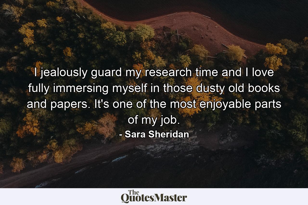 I jealously guard my research time and I love fully immersing myself in those dusty old books and papers. It's one of the most enjoyable parts of my job. - Quote by Sara Sheridan