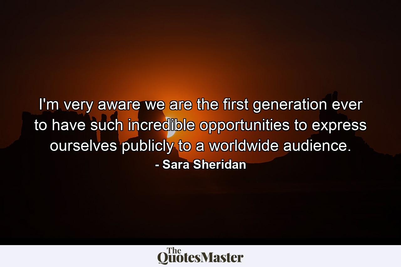 I'm very aware we are the first generation ever to have such incredible opportunities to express ourselves publicly to a worldwide audience. - Quote by Sara Sheridan