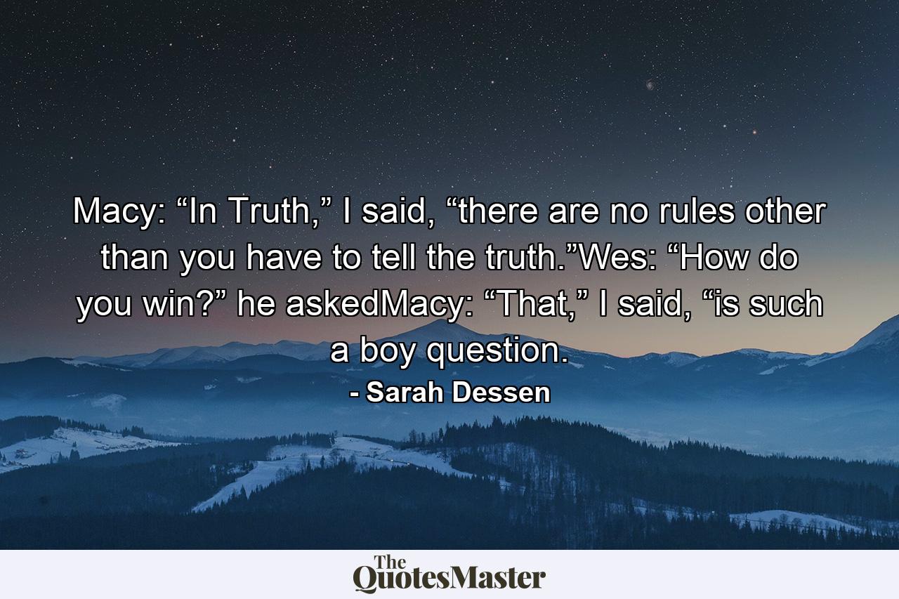 Macy: “In Truth,” I said, “there are no rules other than you have to tell the truth.”Wes: “How do you win?” he askedMacy: “That,” I said, “is such a boy question. - Quote by Sarah Dessen