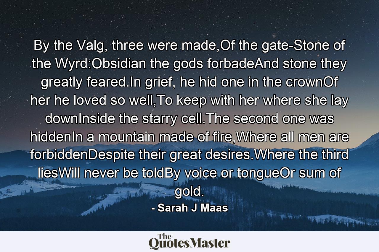 By the Valg, three were made,Of the gate-Stone of the Wyrd:Obsidian the gods forbadeAnd stone they greatly feared.In grief, he hid one in the crownOf her he loved so well,To keep with her where she lay downInside the starry cell.The second one was hiddenIn a mountain made of fire,Where all men are forbiddenDespite their great desires.Where the third liesWill never be toldBy voice or tongueOr sum of gold. - Quote by Sarah J Maas