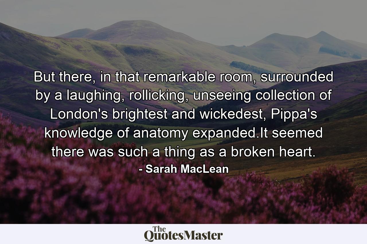 But there, in that remarkable room, surrounded by a laughing, rollicking, unseeing collection of London's brightest and wickedest, Pippa's knowledge of anatomy expanded.It seemed there was such a thing as a broken heart. - Quote by Sarah MacLean