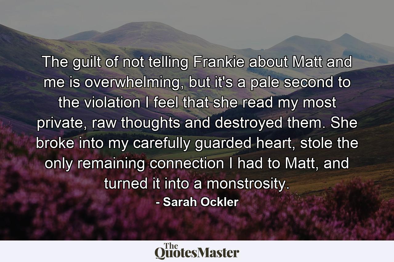 The guilt of not telling Frankie about Matt and me is overwhelming, but it's a pale second to the violation I feel that she read my most private, raw thoughts and destroyed them. She broke into my carefully guarded heart, stole the only remaining connection I had to Matt, and turned it into a monstrosity. - Quote by Sarah Ockler