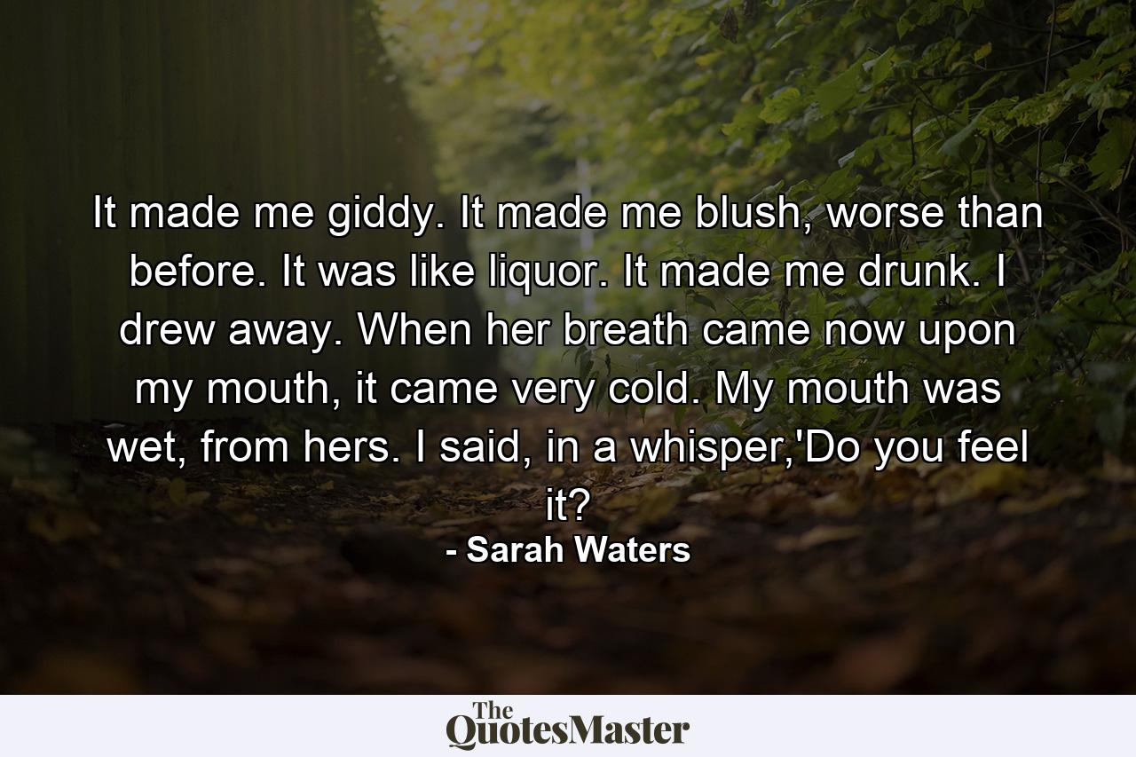 It made me giddy. It made me blush, worse than before. It was like liquor. It made me drunk. I drew away. When her breath came now upon my mouth, it came very cold. My mouth was wet, from hers. I said, in a whisper,'Do you feel it? - Quote by Sarah Waters