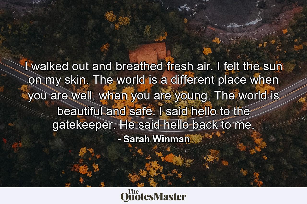 I walked out and breathed fresh air. I felt the sun on my skin. The world is a different place when you are well, when you are young. The world is beautiful and safe. I said hello to the gatekeeper. He said hello back to me. - Quote by Sarah Winman