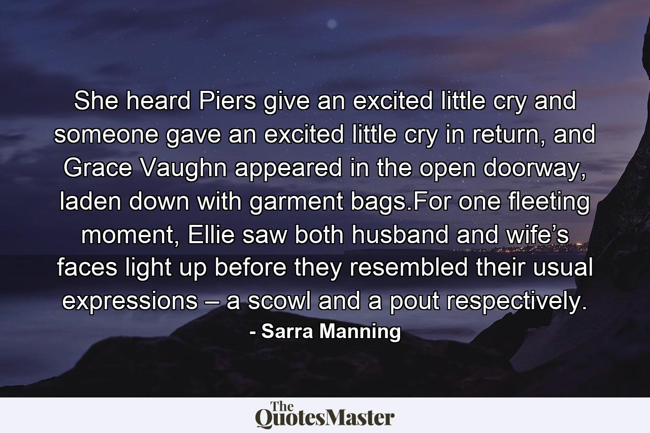 She heard Piers give an excited little cry and someone gave an excited little cry in return, and Grace Vaughn appeared in the open doorway, laden down with garment bags.For one fleeting moment, Ellie saw both husband and wife’s faces light up before they resembled their usual expressions – a scowl and a pout respectively. - Quote by Sarra Manning