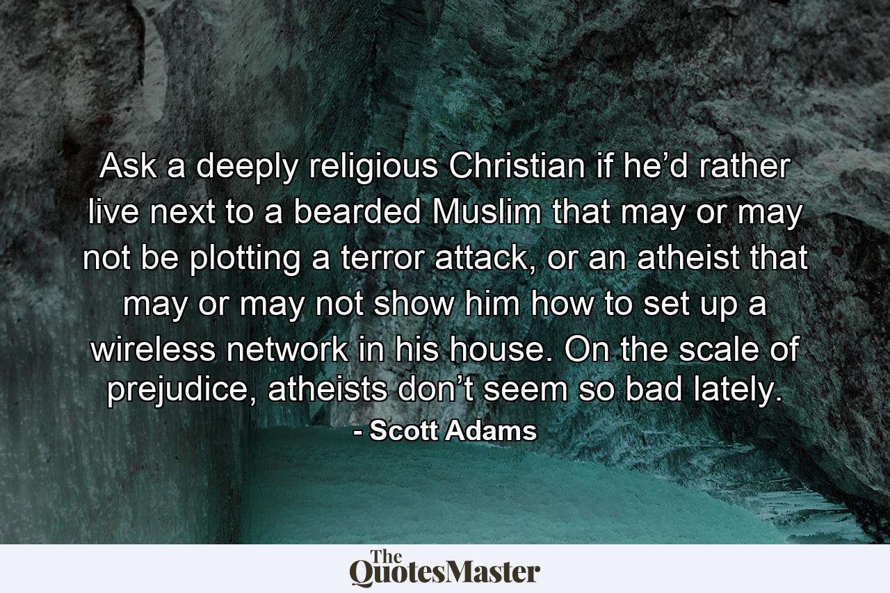 Ask a deeply religious Christian if he’d rather live next to a bearded Muslim that may or may not be plotting a terror attack, or an atheist that may or may not show him how to set up a wireless network in his house. On the scale of prejudice, atheists don’t seem so bad lately. - Quote by Scott Adams