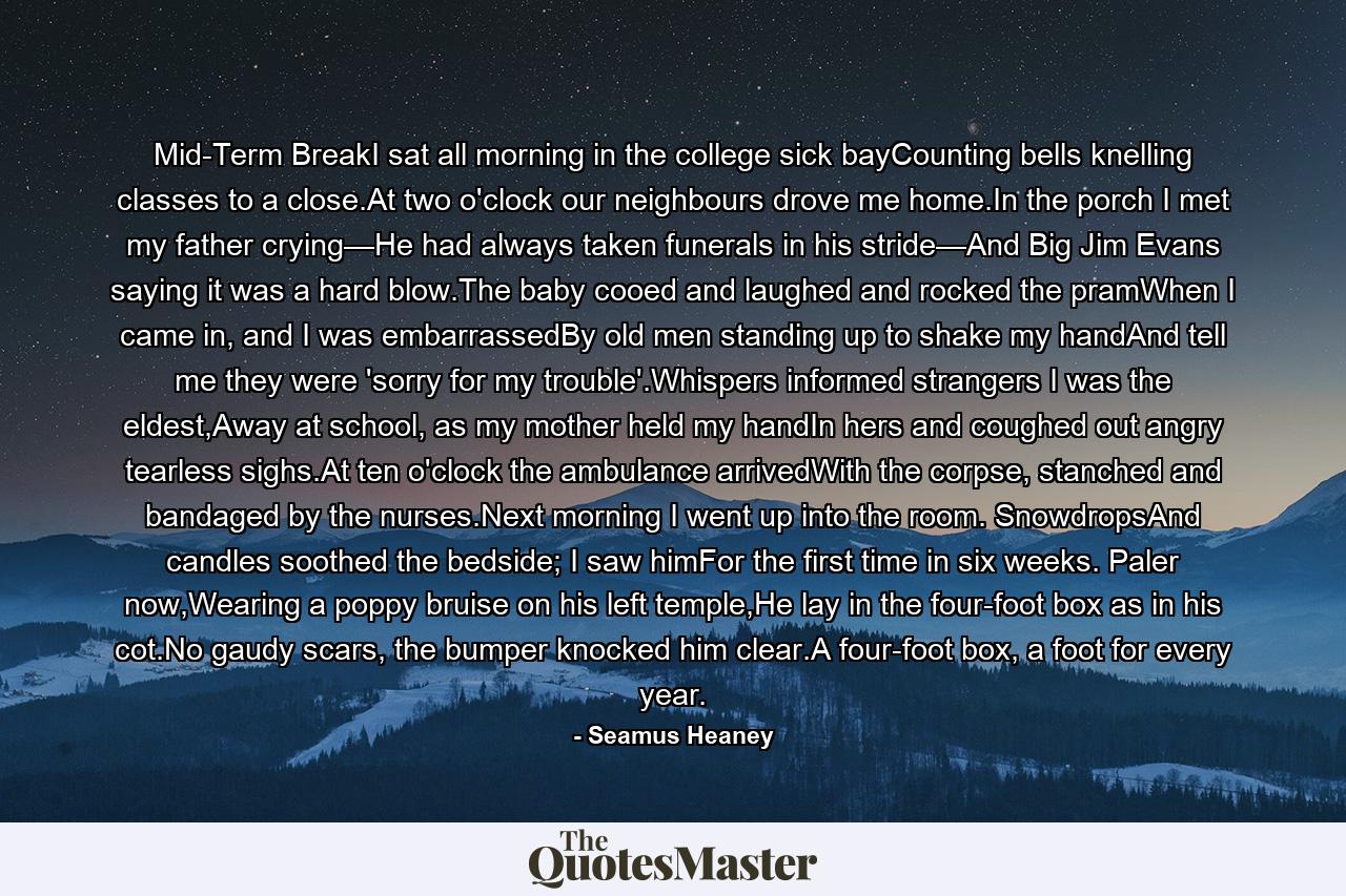 Mid-Term BreakI sat all morning in the college sick bayCounting bells knelling classes to a close.At two o'clock our neighbours drove me home.In the porch I met my father crying—He had always taken funerals in his stride—And Big Jim Evans saying it was a hard blow.The baby cooed and laughed and rocked the pramWhen I came in, and I was embarrassedBy old men standing up to shake my handAnd tell me they were 'sorry for my trouble'.Whispers informed strangers I was the eldest,Away at school, as my mother held my handIn hers and coughed out angry tearless sighs.At ten o'clock the ambulance arrivedWith the corpse, stanched and bandaged by the nurses.Next morning I went up into the room. SnowdropsAnd candles soothed the bedside; I saw himFor the first time in six weeks. Paler now,Wearing a poppy bruise on his left temple,He lay in the four-foot box as in his cot.No gaudy scars, the bumper knocked him clear.A four-foot box, a foot for every year. - Quote by Seamus Heaney