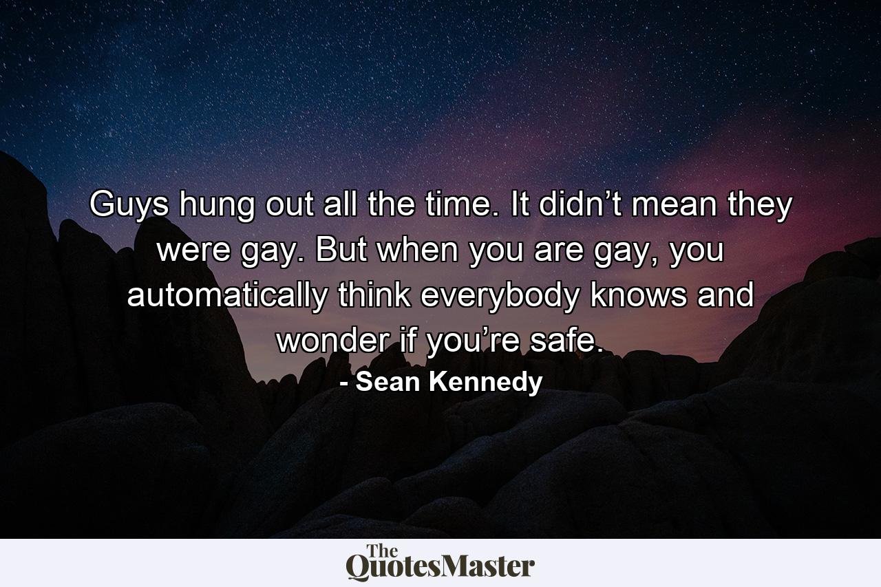 Guys hung out all the time. It didn’t mean they were gay. But when you are gay, you automatically think everybody knows and wonder if you’re safe. - Quote by Sean Kennedy