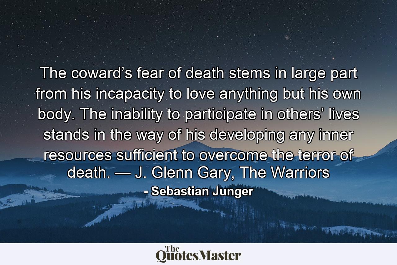 The coward’s fear of death stems in large part from his incapacity to love anything but his own body. The inability to participate in others’ lives stands in the way of his developing any inner resources sufficient to overcome the terror of death. — J. Glenn Gary, The Warriors - Quote by Sebastian Junger