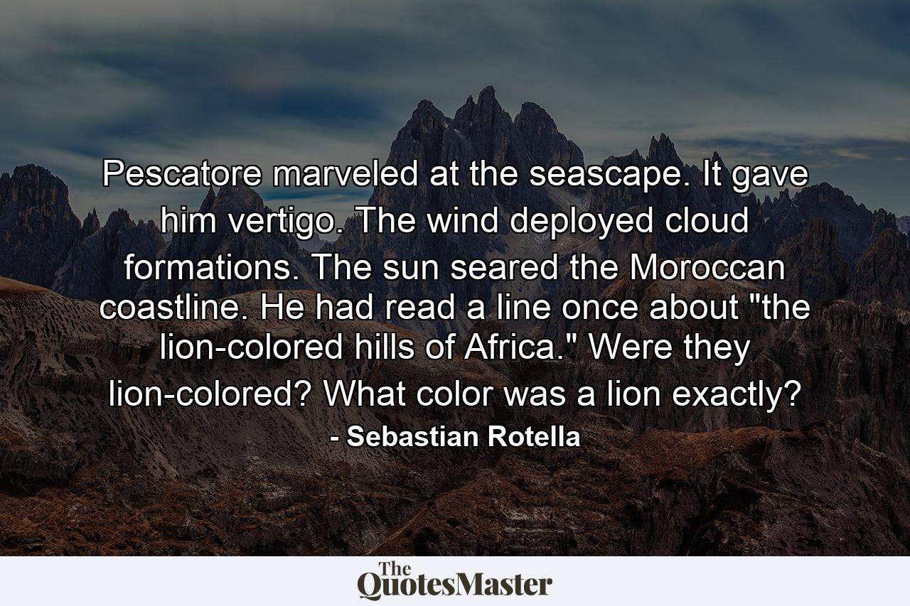 Pescatore marveled at the seascape. It gave him vertigo. The wind deployed cloud formations. The sun seared the Moroccan coastline. He had read a line once about 