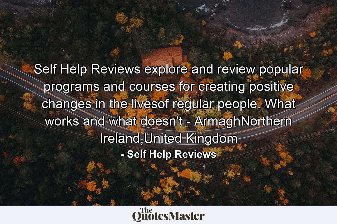 Self Help Reviews explore and review popular programs and courses for creating positive changes in the livesof regular people. What works and what doesn't - ArmaghNorthern Ireland,United Kingdom - Quote by Self Help Reviews