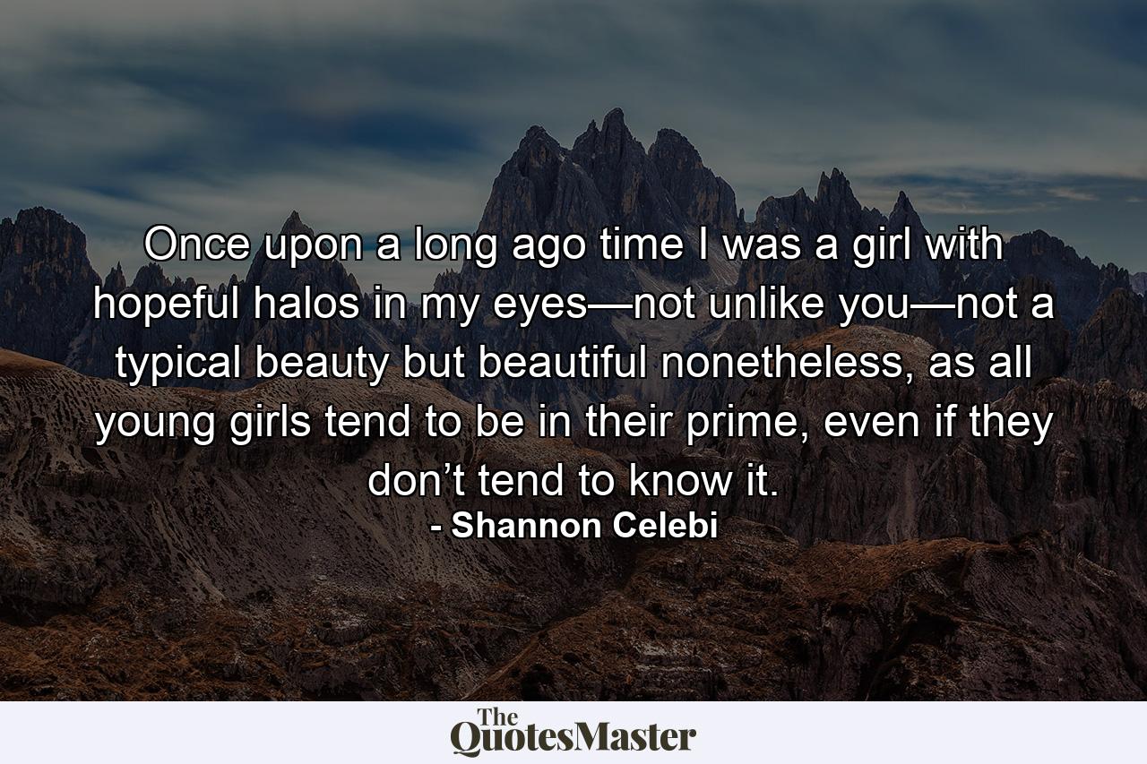 Once upon a long ago time I was a girl with hopeful halos in my eyes—not unlike you—not a typical beauty but beautiful nonetheless, as all young girls tend to be in their prime, even if they don’t tend to know it. - Quote by Shannon Celebi