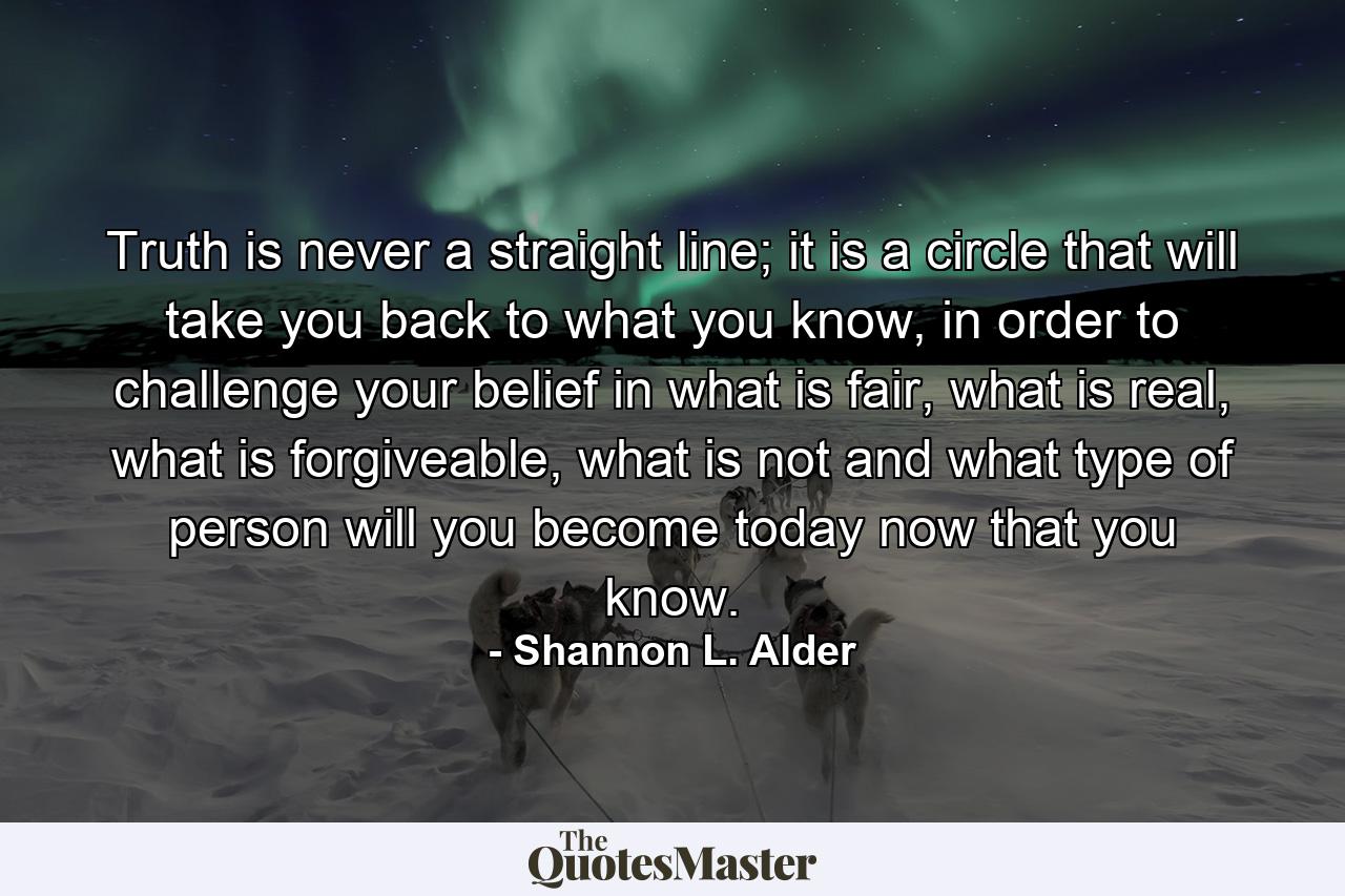 Truth is never a straight line; it is a circle that will take you back to what you know, in order to challenge your belief in what is fair, what is real, what is forgiveable, what is not and what type of person will you become today now that you know. - Quote by Shannon L. Alder