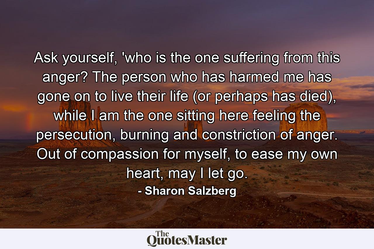 Ask yourself, 'who is the one suffering from this anger? The person who has harmed me has gone on to live their life (or perhaps has died), while I am the one sitting here feeling the persecution, burning and constriction of anger. Out of compassion for myself, to ease my own heart, may I let go. - Quote by Sharon Salzberg