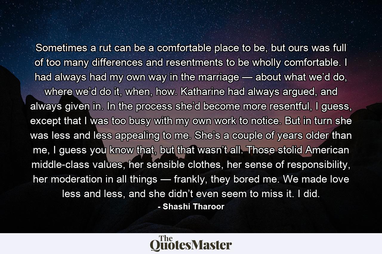 Sometimes a rut can be a comfortable place to be, but ours was full of too many differences and resentments to be wholly comfortable. I had always had my own way in the marriage — about what we’d do, where we’d do it, when, how. Katharine had always argued, and always given in. In the process she’d become more resentful, I guess, except that I was too busy with my own work to notice. But in turn she was less and less appealing to me. She’s a couple of years older than me, I guess you know that, but that wasn’t all. Those stolid American middle-class values, her sensible clothes, her sense of responsibility, her moderation in all things — frankly, they bored me. We made love less and less, and she didn’t even seem to miss it. I did. - Quote by Shashi Tharoor