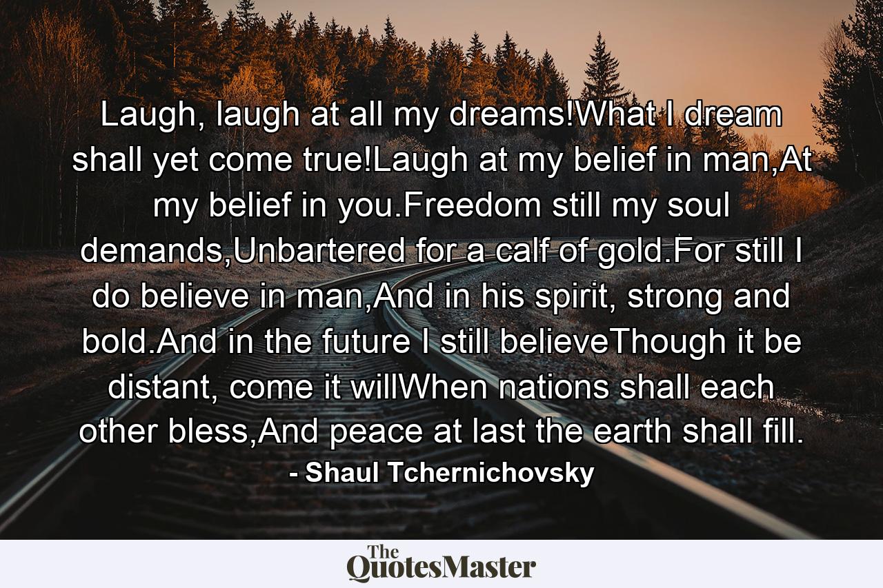 Laugh, laugh at all my dreams!What I dream shall yet come true!Laugh at my belief in man,At my belief in you.Freedom still my soul demands,Unbartered for a calf of gold.For still I do believe in man,And in his spirit, strong and bold.And in the future I still believeThough it be distant, come it willWhen nations shall each other bless,And peace at last the earth shall fill. - Quote by Shaul Tchernichovsky