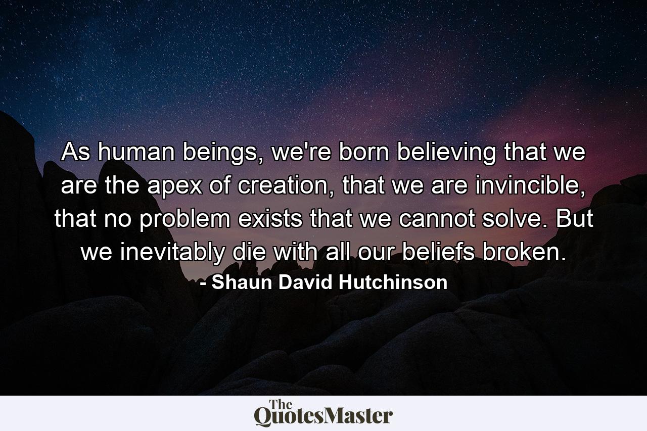 As human beings, we're born believing that we are the apex of creation, that we are invincible, that no problem exists that we cannot solve. But we inevitably die with all our beliefs broken. - Quote by Shaun David Hutchinson