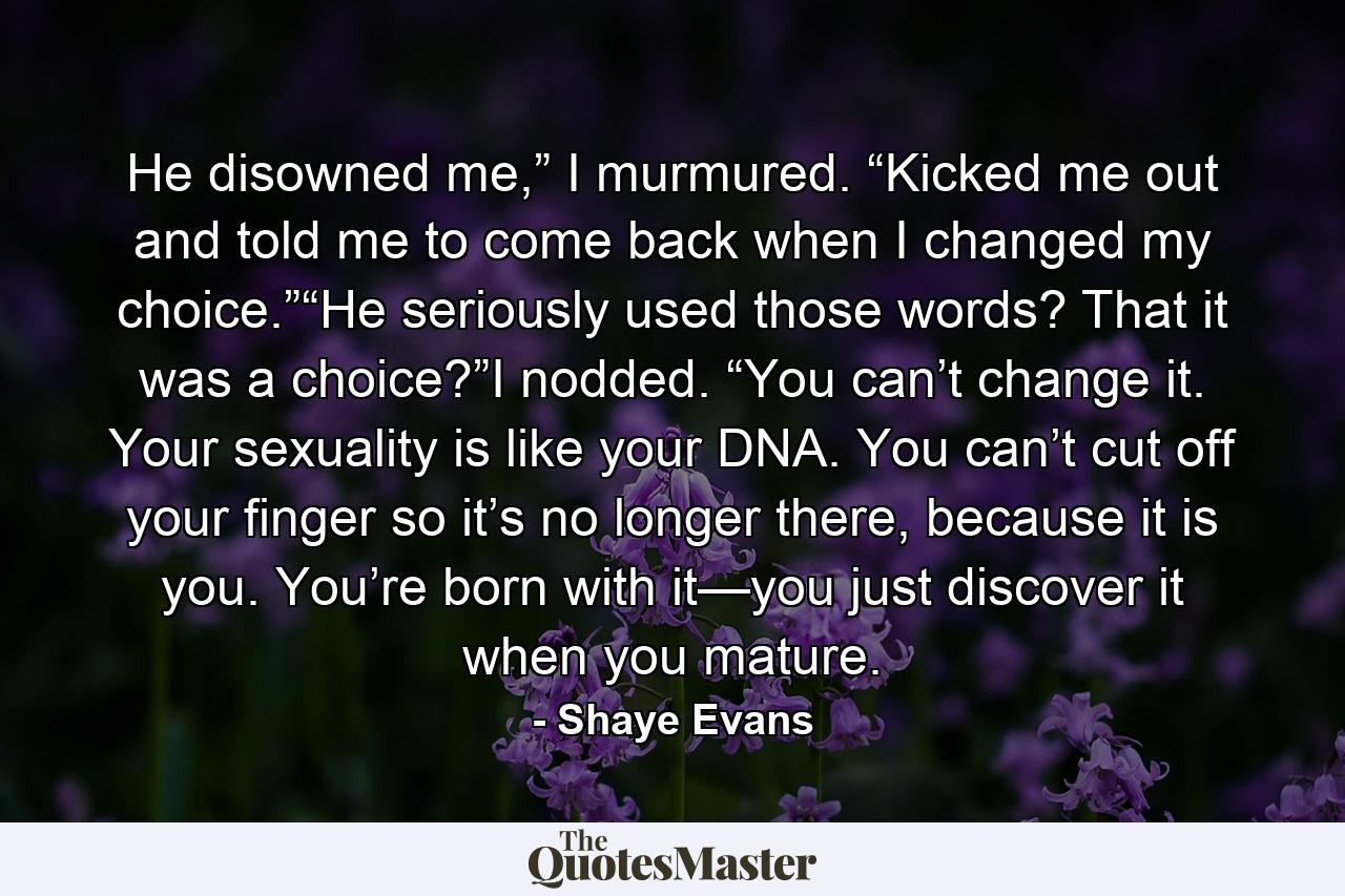 He disowned me,” I murmured. “Kicked me out and told me to come back when I changed my choice.”“He seriously used those words? That it was a choice?”I nodded. “You can’t change it. Your sexuality is like your DNA. You can’t cut off your finger so it’s no longer there, because it is you. You’re born with it—you just discover it when you mature. - Quote by Shaye Evans