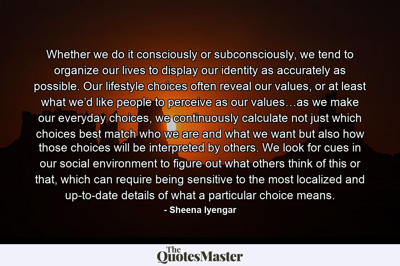 Whether we do it consciously or subconsciously, we tend to organize our lives to display our identity as accurately as possible. Our lifestyle choices often reveal our values, or at least what we’d like people to perceive as our values…as we make our everyday choices, we continuously calculate not just which choices best match who we are and what we want but also how those choices will be interpreted by others. We look for cues in our social environment to figure out what others think of this or that, which can require being sensitive to the most localized and up-to-date details of what a particular choice means. - Quote by Sheena Iyengar