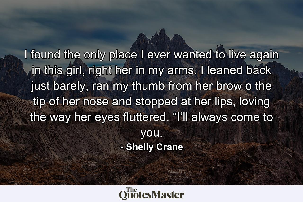 I found the only place I ever wanted to live again in this girl, right her in my arms. I leaned back just barely, ran my thumb from her brow o the tip of her nose and stopped at her lips, loving the way her eyes fluttered. “I’ll always come to you. - Quote by Shelly Crane