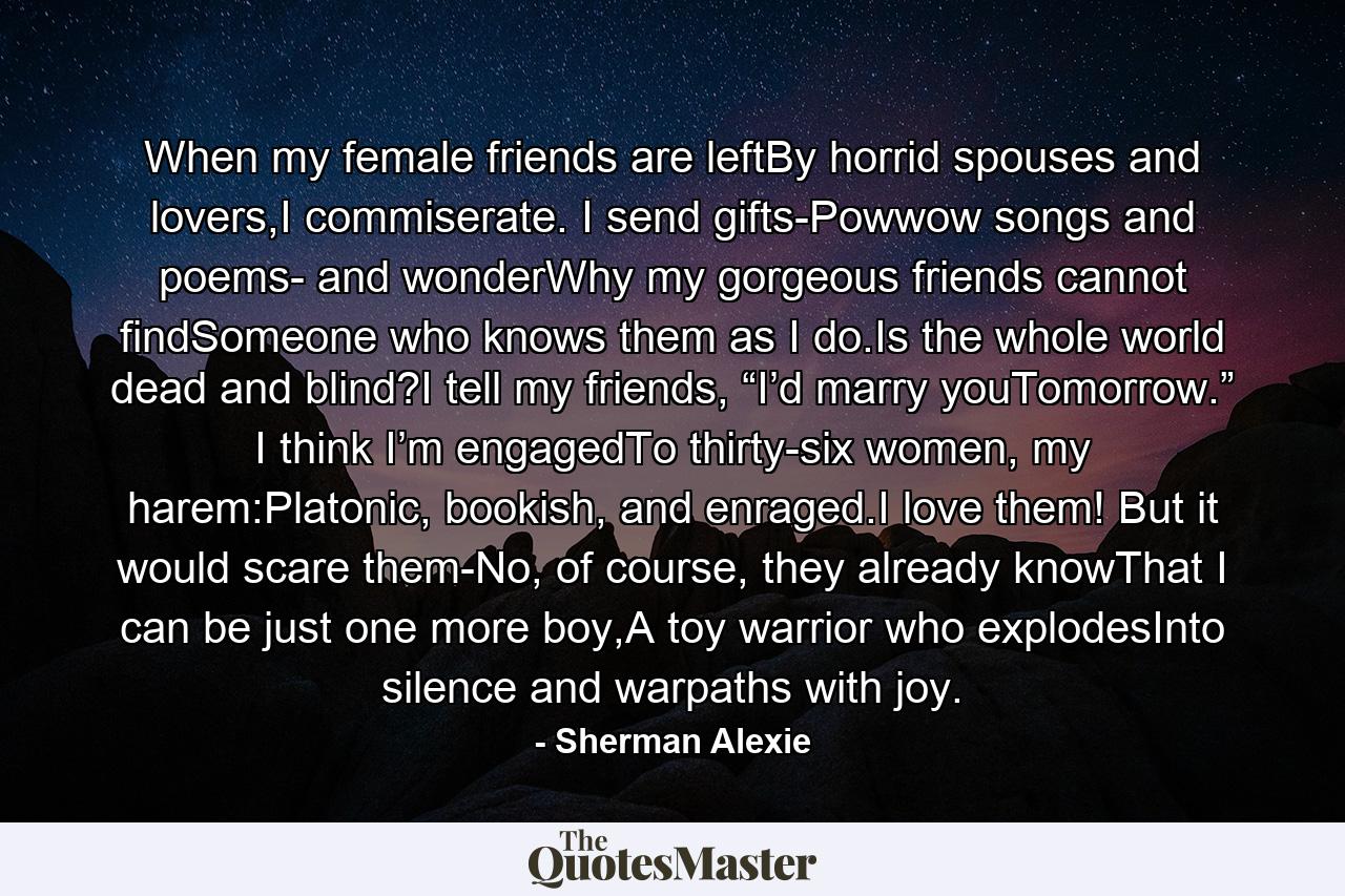 When my female friends are leftBy horrid spouses and lovers,I commiserate. I send gifts-Powwow songs and poems- and wonderWhy my gorgeous friends cannot findSomeone who knows them as I do.Is the whole world dead and blind?I tell my friends, “I’d marry youTomorrow.” I think I’m engagedTo thirty-six women, my harem:Platonic, bookish, and enraged.I love them! But it would scare them-No, of course, they already knowThat I can be just one more boy,A toy warrior who explodesInto silence and warpaths with joy. - Quote by Sherman Alexie