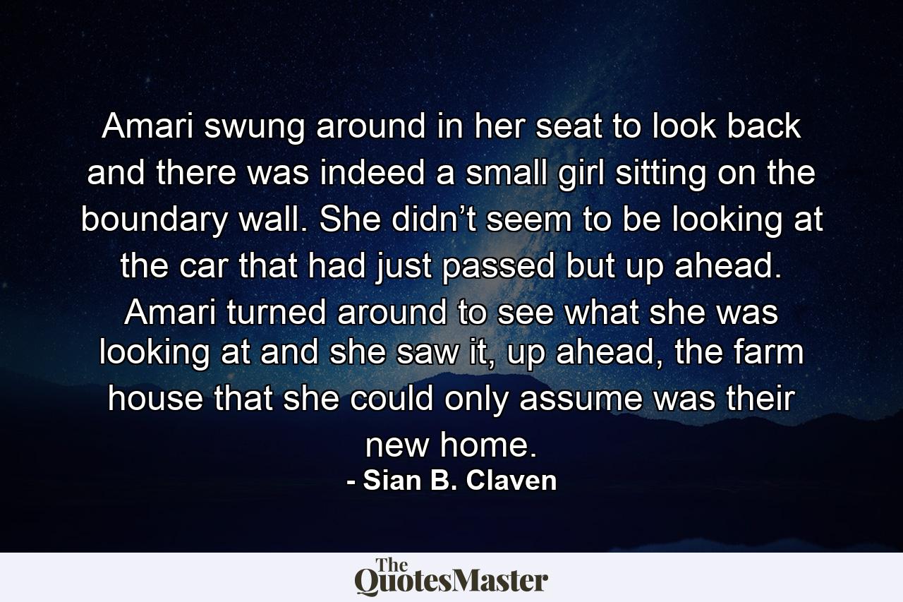 Amari swung around in her seat to look back and there was indeed a small girl sitting on the boundary wall. She didn’t seem to be looking at the car that had just passed but up ahead. Amari turned around to see what she was looking at and she saw it, up ahead, the farm house that she could only assume was their new home. - Quote by Sian B. Claven