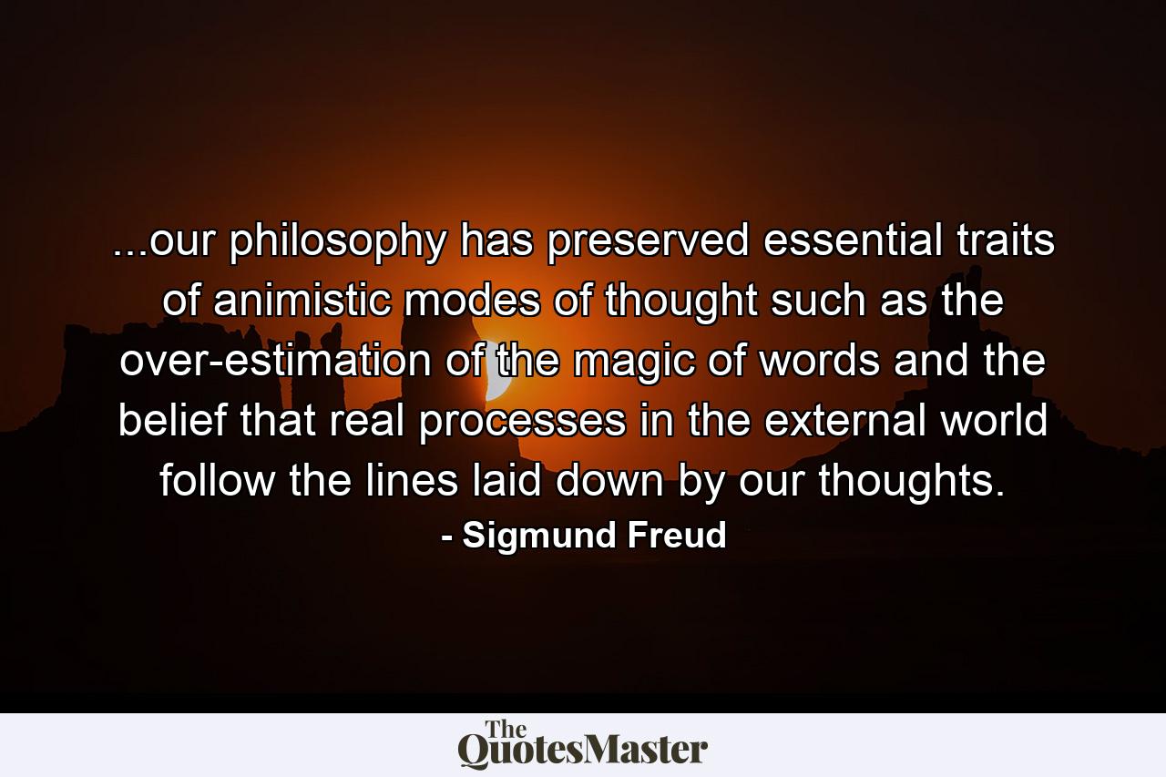 ...our philosophy has preserved essential traits of animistic modes of thought such as the over-estimation of the magic of words and the belief that real processes in the external world follow the lines laid down by our thoughts. - Quote by Sigmund Freud