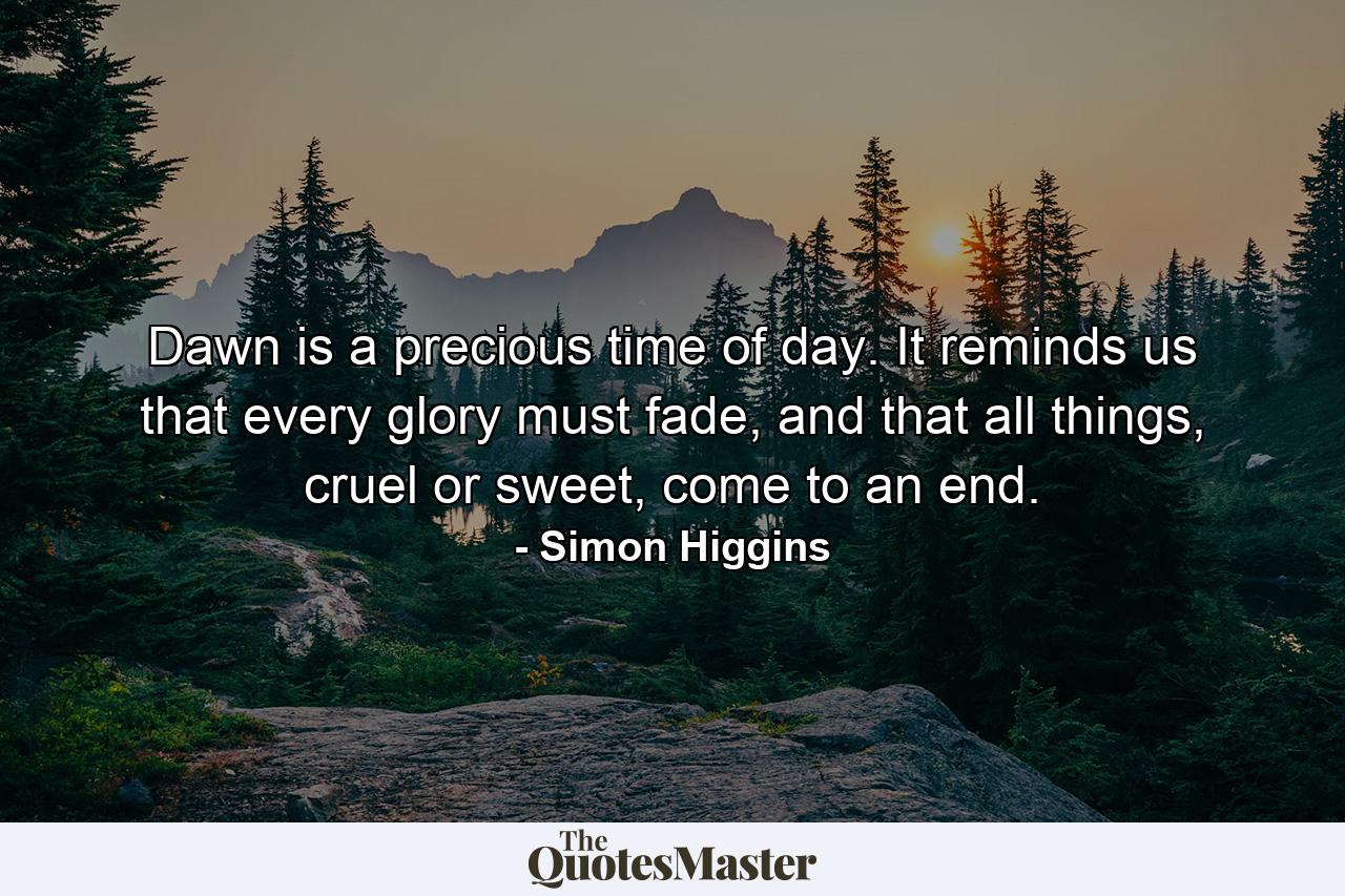 Dawn is a precious time of day. It reminds us that every glory must fade, and that all things, cruel or sweet, come to an end. - Quote by Simon Higgins